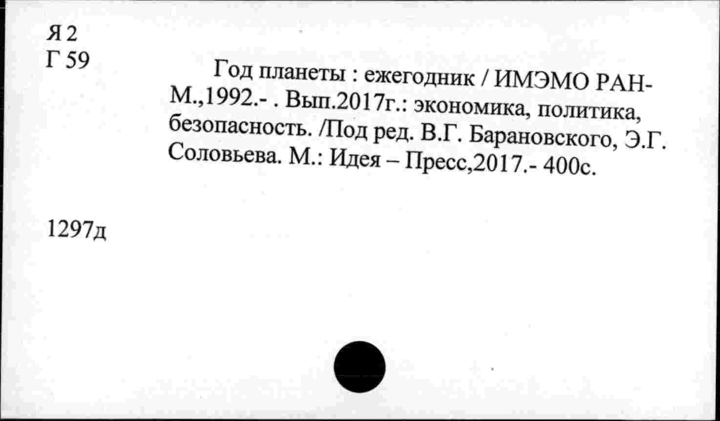 ﻿Я2
Г 59
Год планеты : ежегодник / ИМЭМО РАН-КТ,1992.- . Вып.2017г.: экономика, политика, безопасность. /Под ред. В.Г. Барановского, Э.Г. Соловьева. М.: Идея - Пресс,2017,- 400с.
1297д